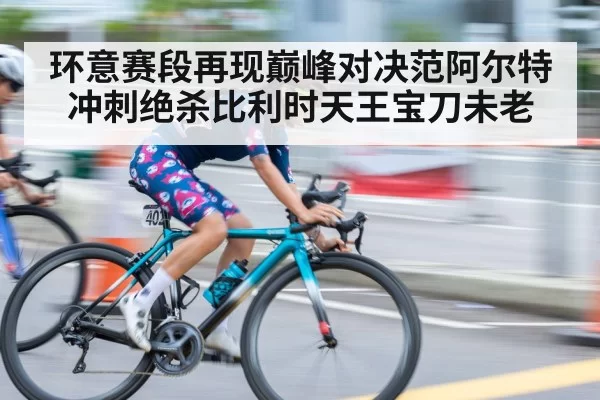环意赛段再现巅峰对决范阿尔特冲刺绝杀比利时天王宝刀未老