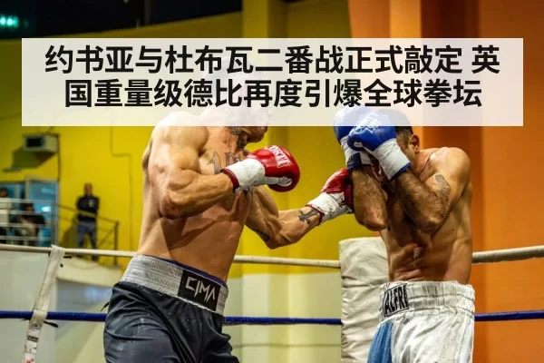 约书亚与杜布瓦二番战正式敲定 英国重量级德比再度引爆全球拳坛